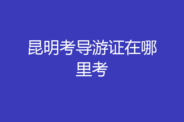昆明考导游证在哪里考
