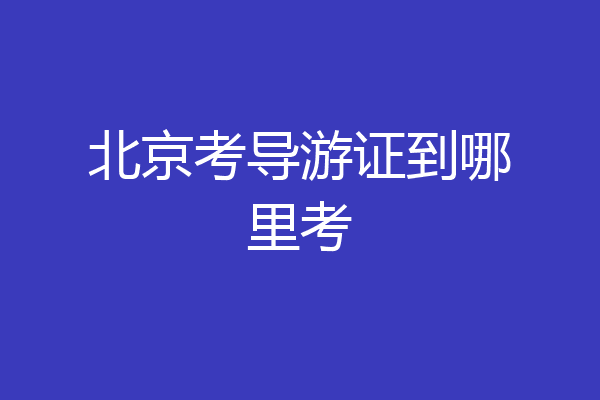 北京考导游证到哪里考