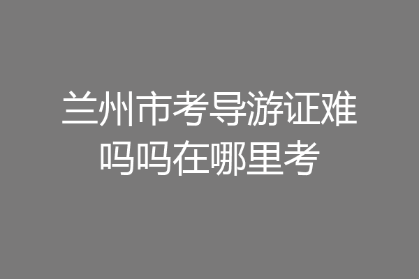 兰州市考导游证难吗吗在哪里考