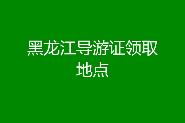 黑龙江导游证领取地点