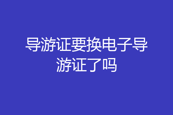 导游证要换电子导游证了吗