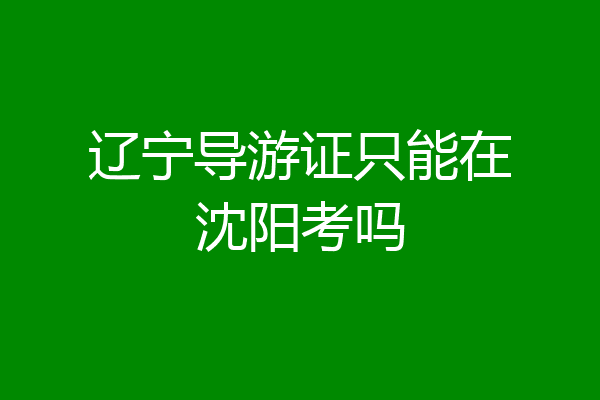 辽宁导游证只能在沈阳考吗