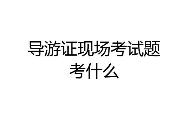 导游证现场考试题考什么