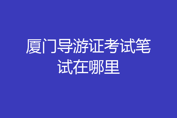 厦门导游证考试笔试在哪里