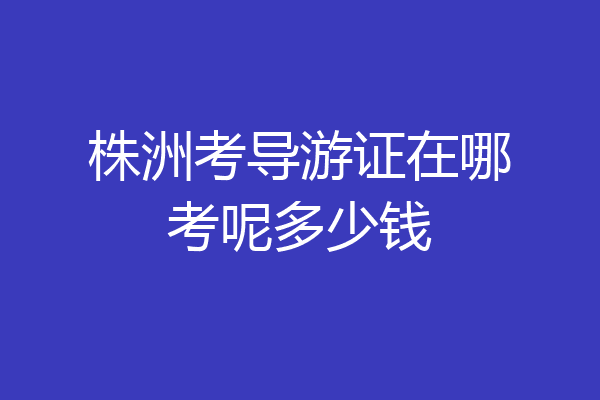 株洲考导游证在哪考呢多少钱