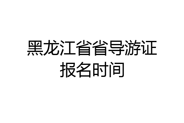 黑龙江省省导游证报名时间
