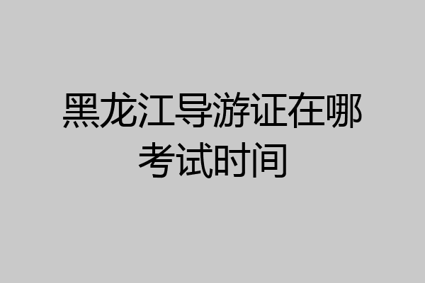 黑龙江导游证在哪考试时间