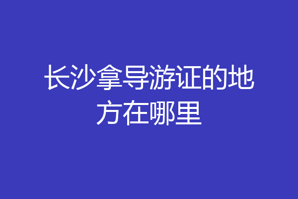 长沙拿导游证的地方在哪里