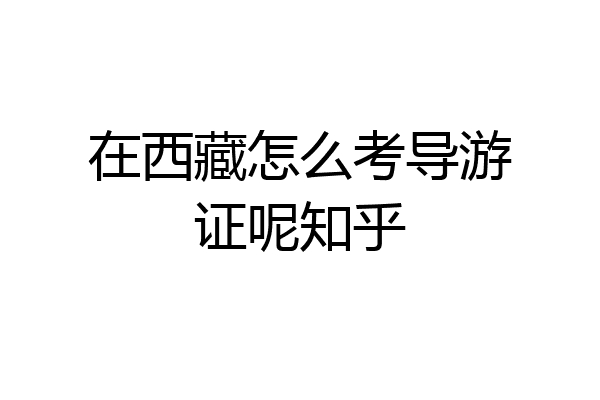 在西藏怎么考导游证呢知乎