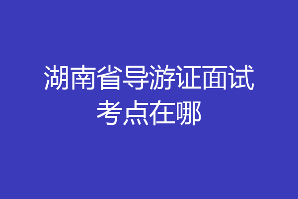 湖南省导游证面试考点在哪