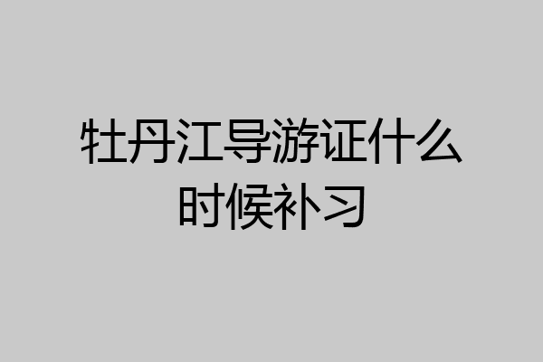 牡丹江导游证什么时候补习
