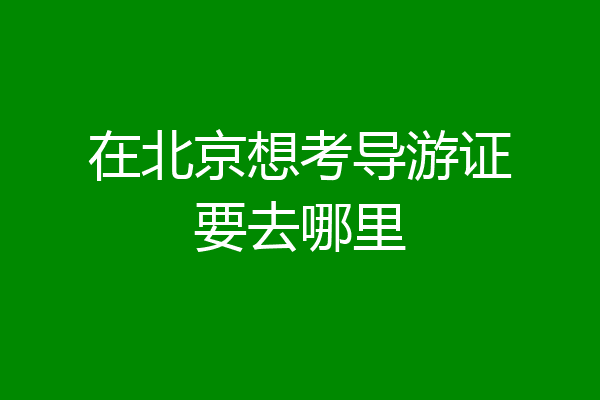 在北京想考导游证要去哪里
