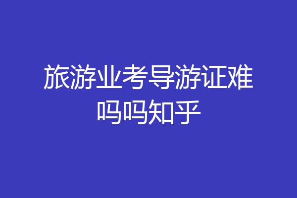 旅游业考导游证难吗吗知乎