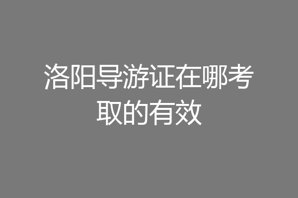 洛阳导游证在哪考取的有效