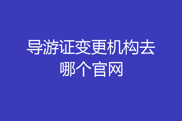 导游证变更机构去哪个官网
