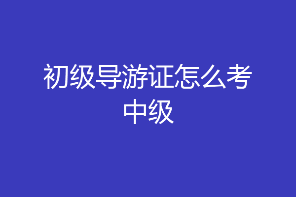 初级导游证怎么考中级