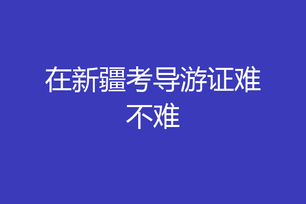 在新疆考导游证难不难