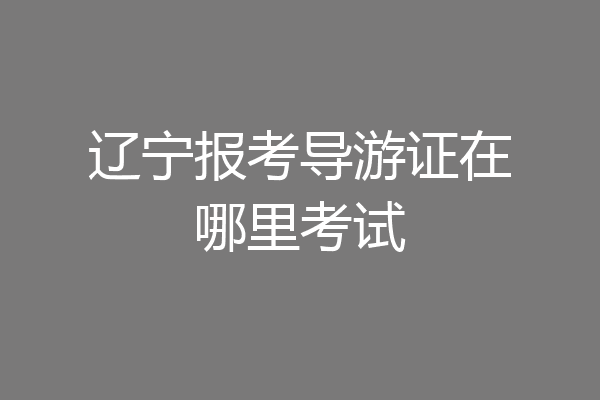辽宁报考导游证在哪里考试