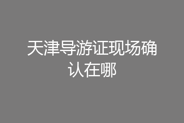 天津导游证现场确认在哪