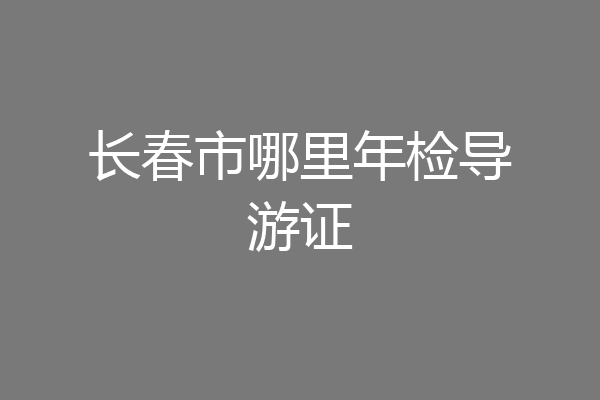 长春市哪里年检导游证