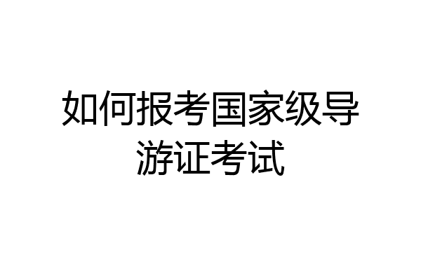 如何报考国家级导游证考试