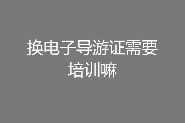 换电子导游证需要培训嘛