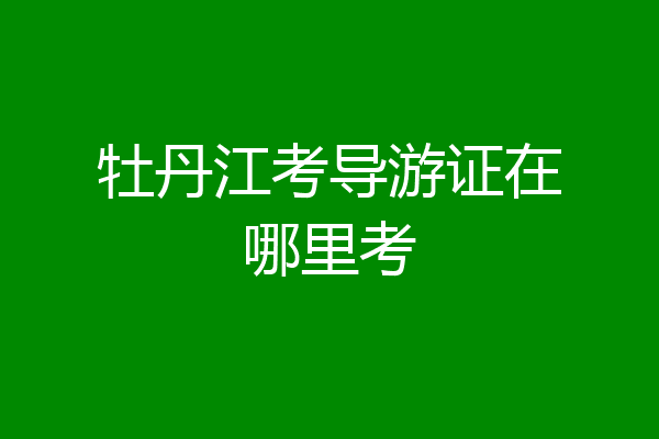 牡丹江考导游证在哪里考