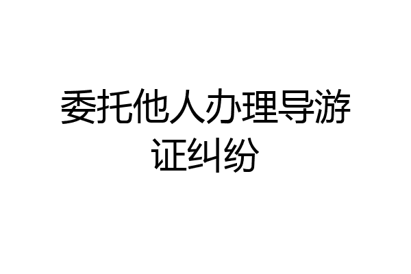 委托他人办理导游证纠纷