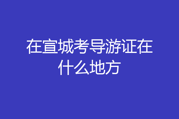 在宣城考导游证在什么地方