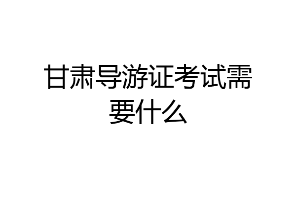 甘肃导游证考试需要什么