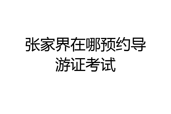 张家界在哪预约导游证考试