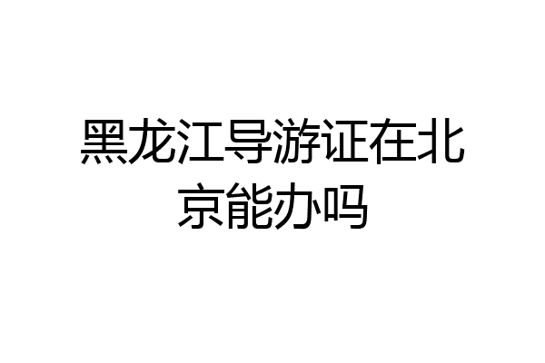 黑龙江导游证在北京能办吗