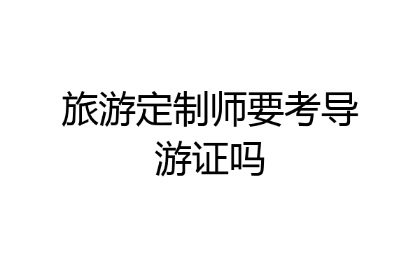 旅游定制师要考导游证吗