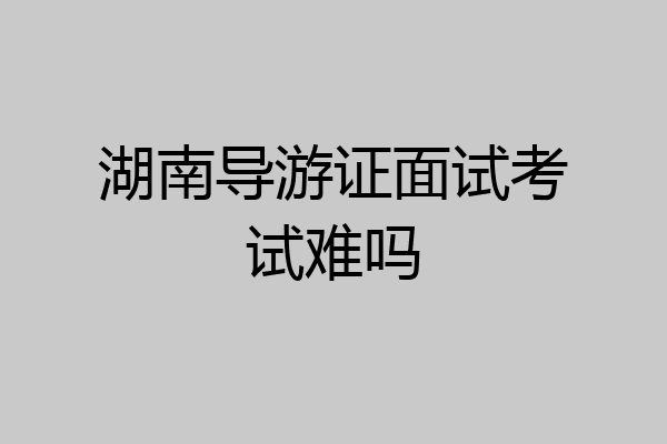 湖南导游证面试考试难吗