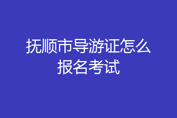 抚顺市导游证怎么报名考试