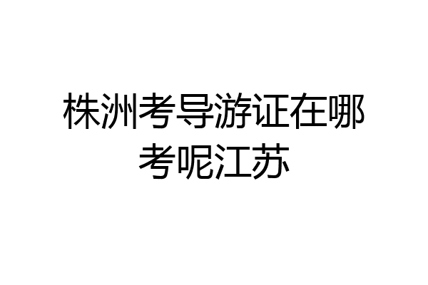 株洲考导游证在哪考呢江苏