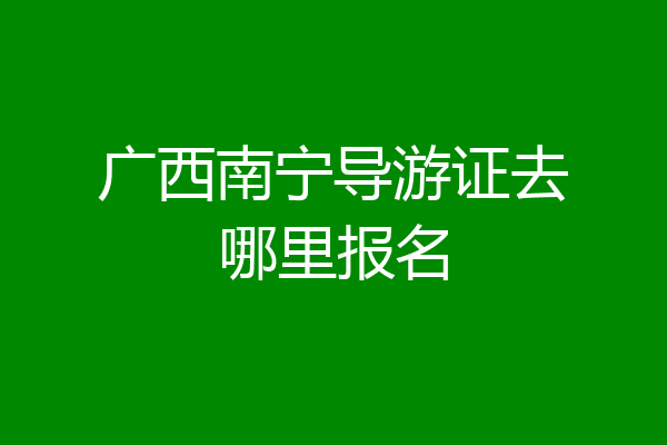 广西南宁导游证去哪里报名