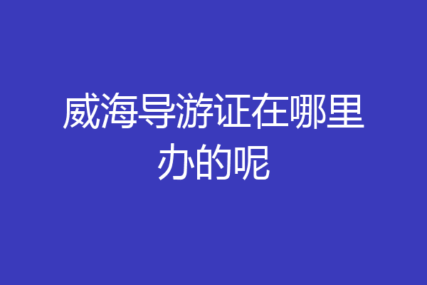 威海导游证在哪里办的呢