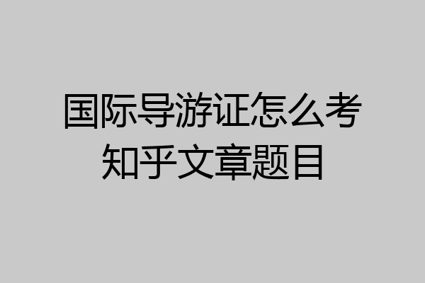 国际导游证怎么考知乎文章题目
