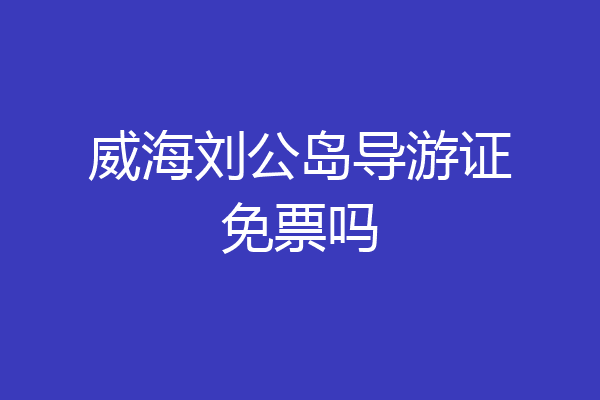 威海刘公岛导游证免票吗
