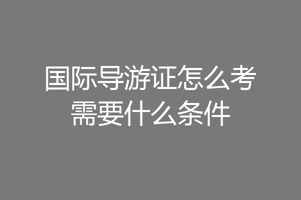 国际导游证怎么考需要什么条件