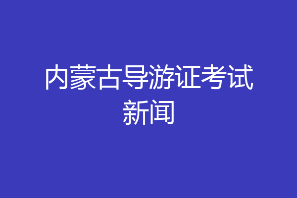 内蒙古导游证考试新闻