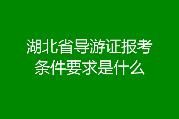 湖北省导游证报考条件要求是什么