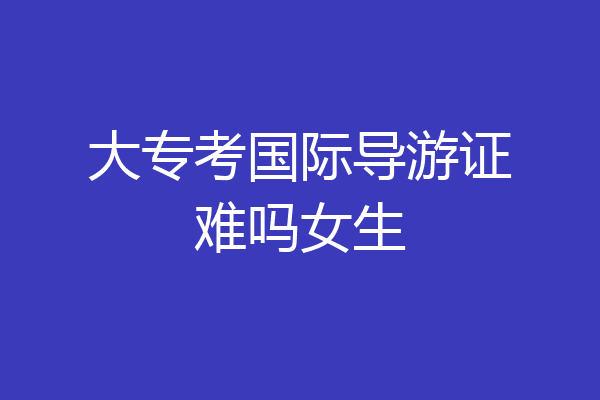 大专考国际导游证难吗女生