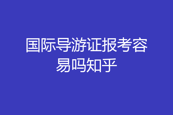 国际导游证报考容易吗知乎