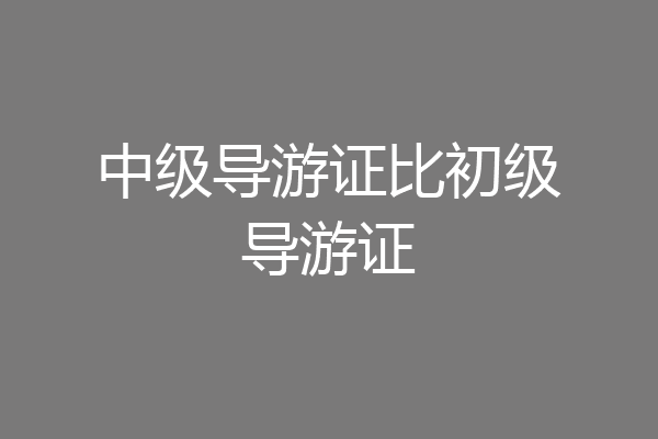 中级导游证比初级导游证