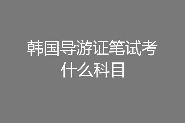 韩国导游证笔试考什么科目