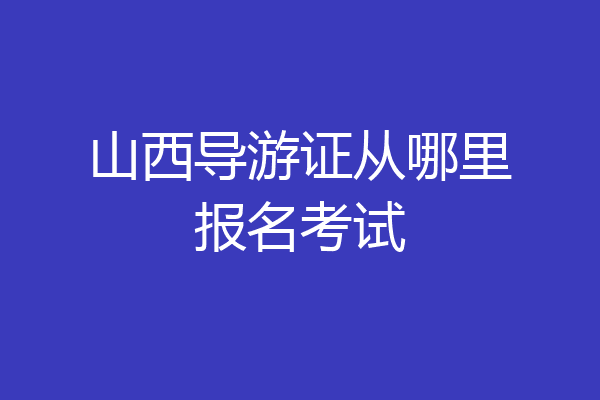 山西导游证从哪里报名考试