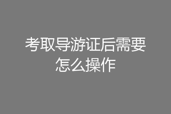 考取导游证后需要怎么操作