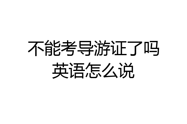不能考导游证了吗英语怎么说